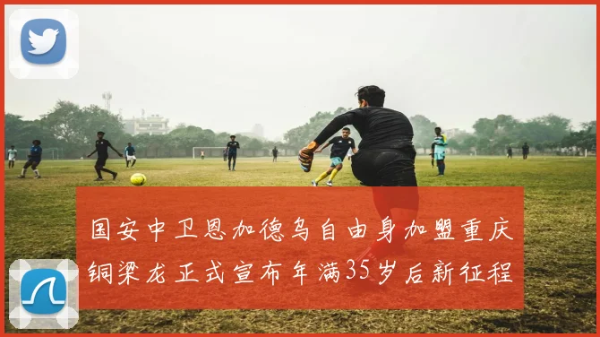 国安中卫恩加德乌自由身加盟重庆铜梁龙正式宣布年满35岁后新征程开启