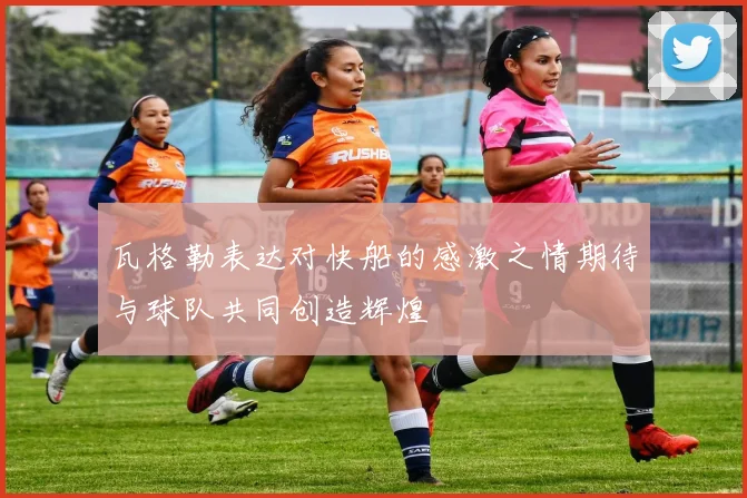 瓦格勒表达对快船的感激之情期待与球队共同创造辉煌