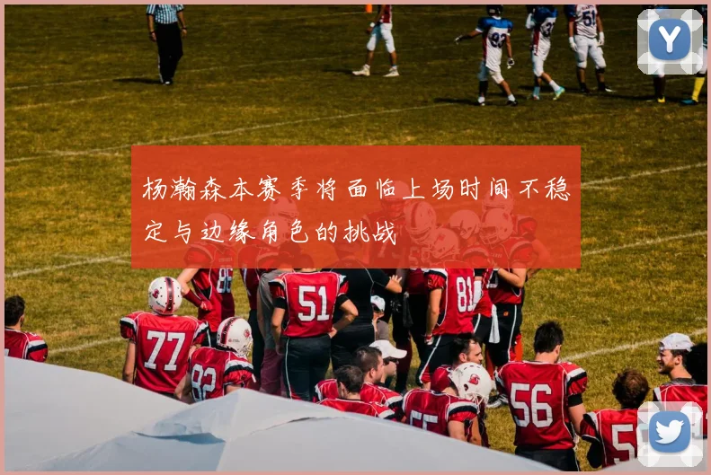杨瀚森本赛季将面临上场时间不稳定与边缘角色的挑战