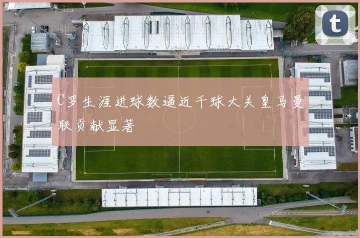 C罗生涯进球数逼近千球大关皇马曼联贡献显著