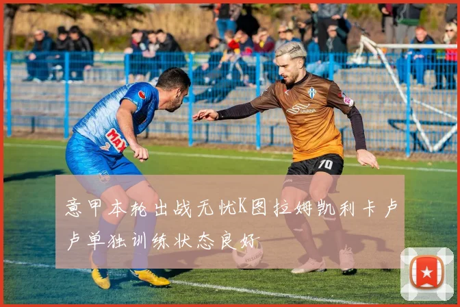 意甲本轮出战无忧K图拉姆凯利卡卢卢单独训练状态良好