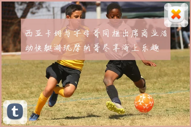 西亚卡姆与字母哥同框出席商业活动快艇游玩摩纳哥尽享海上乐趣