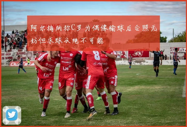 阿尔梅纳称C罗为偶像输球后合照无妨但求球衣绝不可能