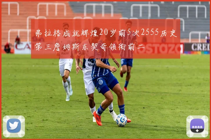 弗拉格成就辉煌20岁前5次2555历史第三詹姆斯东契奇领衔前二