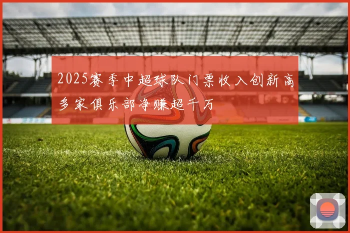 2025赛季中超球队门票收入创新高多家俱乐部净赚超千万