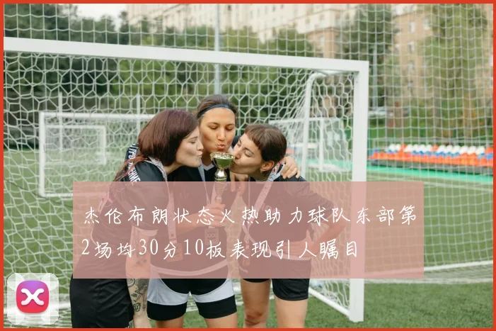 杰伦布朗状态火热助力球队东部第2场均30分10板表现引人瞩目