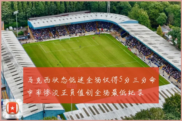 马克西状态低迷全场仅得5分三分命中率惨淡正负值创全场最低纪录