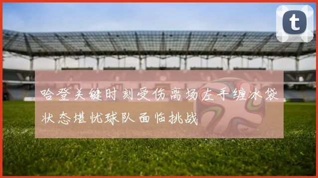 哈登关键时刻受伤离场左手缠冰袋状态堪忧球队面临挑战