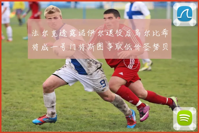 法尔克透露诺伊尔退役后乌尔比希将成一号门将斯图争取低价签努贝尔