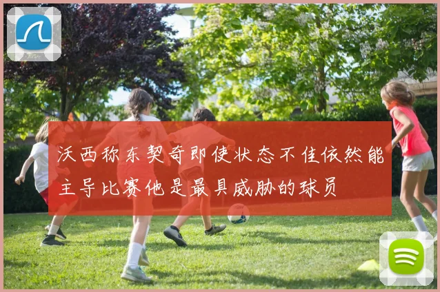 沃西称东契奇即使状态不佳依然能主导比赛他是最具威胁的球员