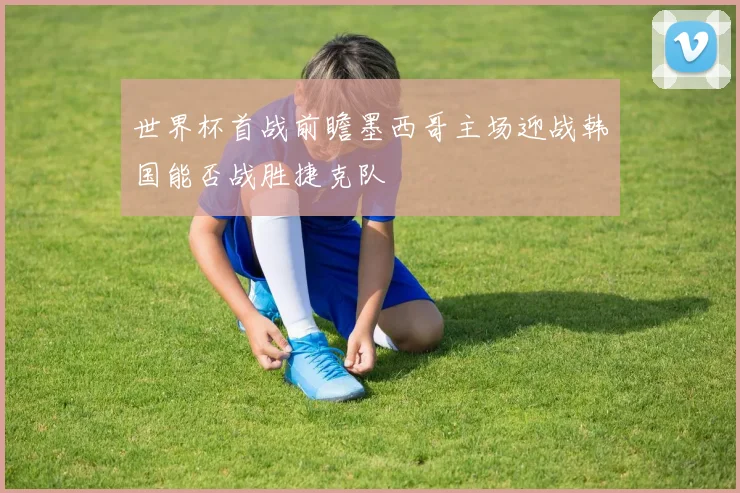 世界杯首战前瞻墨西哥主场迎战韩国能否战胜捷克队