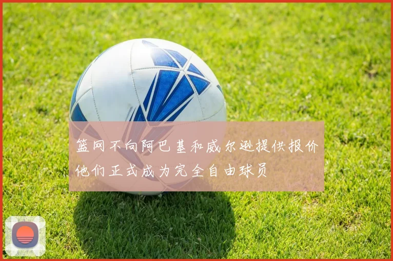 篮网不向阿巴基和威尔逊提供报价他们正式成为完全自由球员