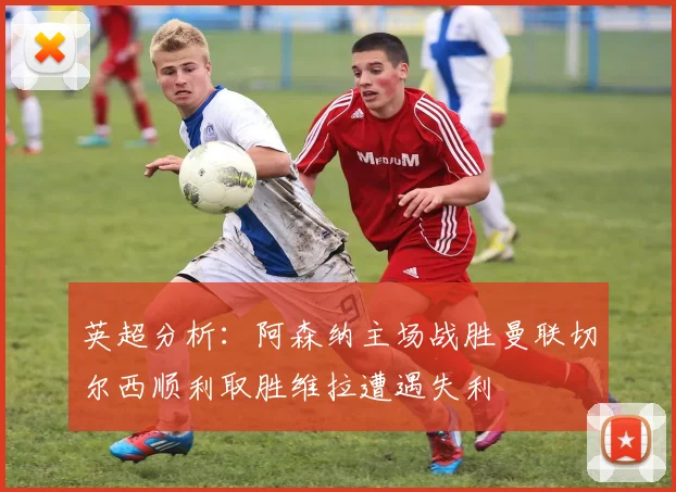 英超分析：阿森纳主场战胜曼联切尔西顺利取胜维拉遭遇失利