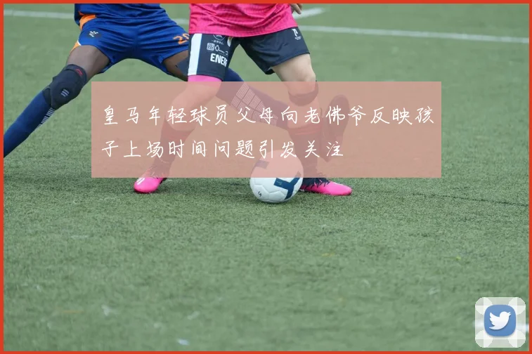 皇马年轻球员父母向老佛爷反映孩子上场时间问题引发关注