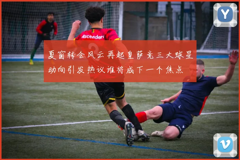 夏窗转会风云再起皇萨竞三大球星动向引发热议谁将成下一个焦点