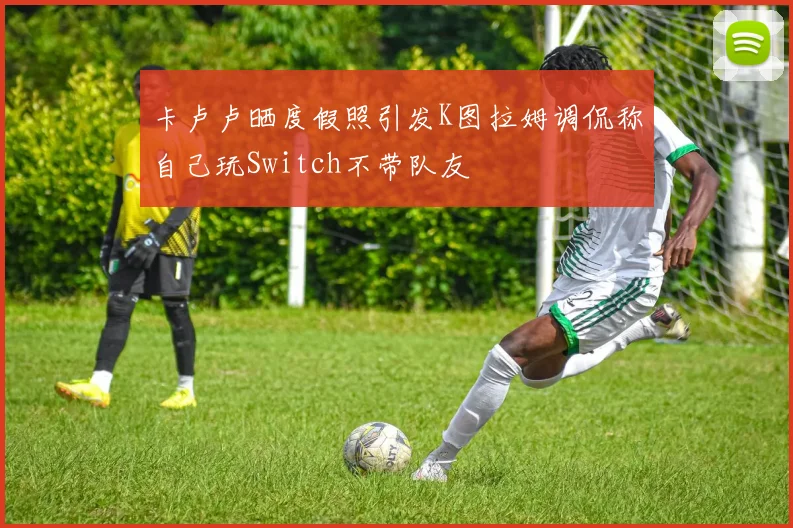 卡卢卢晒度假照引发K图拉姆调侃称自己玩Switch不带队友
