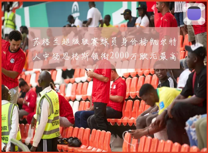 苏格兰超级联赛球员身价榜凯尔特人中场恩格斯领衔2000万欧元最高