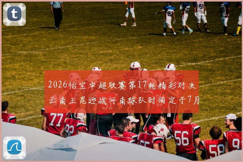 2026怡宝中超联赛第17轮精彩对决云南玉昆迎战河南球队时间定于7月3日晚上20点