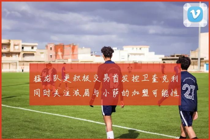 猛龙队更积极交易首发控卫奎克利同时关注浓眉与小萨的加盟可能性