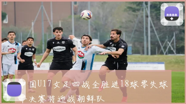 中国U17女足四战全胜进18球零失球半决赛将迎战朝鲜队