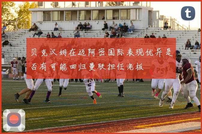贝克汉姆在迈阿密国际表现优异是否有可能回归曼联担任老板