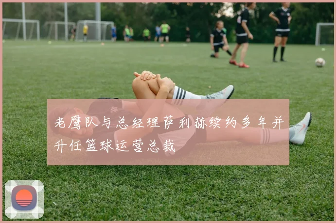老鹰队与总经理萨利赫续约多年并升任篮球运营总裁