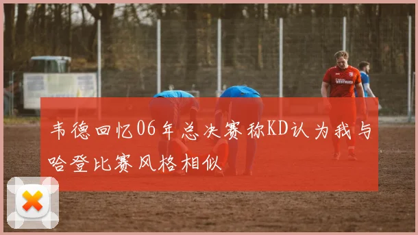 韦德回忆06年总决赛称KD认为我与哈登比赛风格相似
