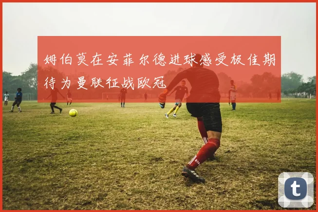 姆伯莫在安菲尔德进球感受极佳期待为曼联征战欧冠