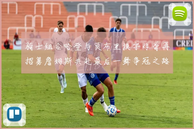 骑士组合哈登与莫布里换字母哥再招募詹姆斯共赴最后一舞争冠之路